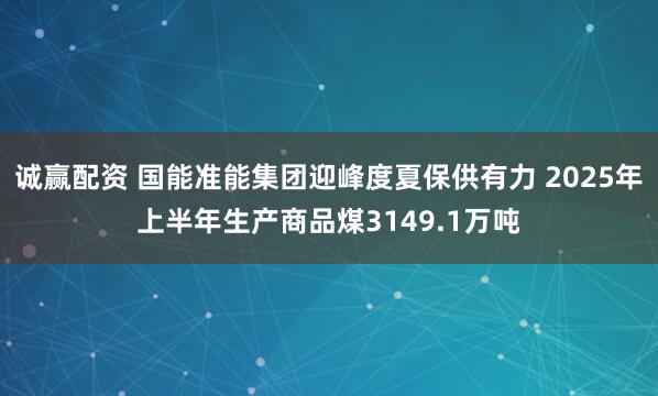 诚赢配资 国能准能集团迎峰度夏保供有力 2025年上半年生产商品煤3149.1万吨