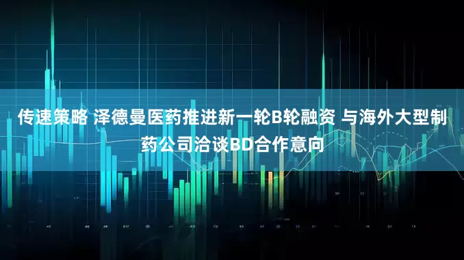 传速策略 泽德曼医药推进新一轮B轮融资 与海外大型制药公司洽谈BD合作意向