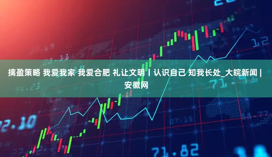 摛盈策略 我爱我家 我爱合肥 礼让文明丨认识自己 知我长处_大皖新闻 | 安徽网