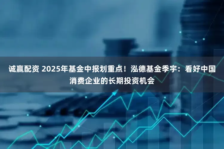 诚赢配资 2025年基金中报划重点!泓德基金季宇:看好中国消费企业的长期投资机会