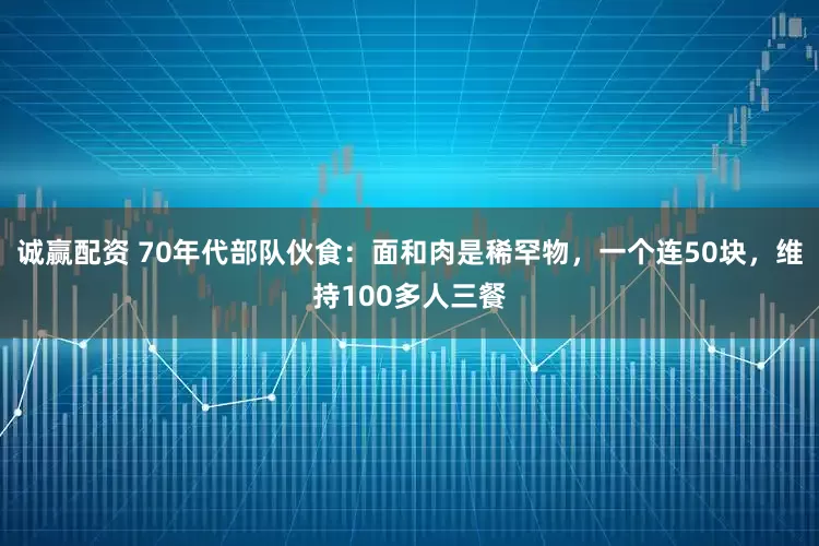 诚赢配资 70年代部队伙食：面和肉是稀罕物，一个连50块，维持100多人三餐