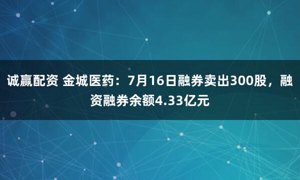 诚赢配资 金城医药：7月16日融券卖出300股，融资融券余额4.33亿元