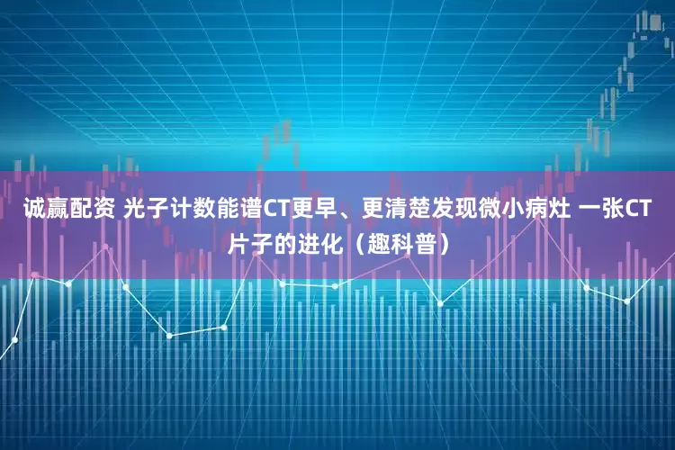 诚赢配资 光子计数能谱CT更早、更清楚发现微小病灶 一张CT片子的进化（趣科普）