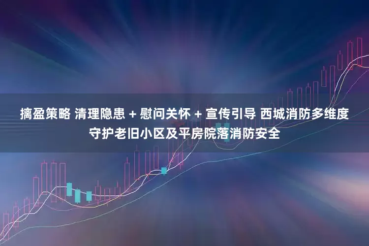 摛盈策略 清理隐患 + 慰问关怀 + 宣传引导 西城消防多维度守护老旧小区及平房院落消防安全