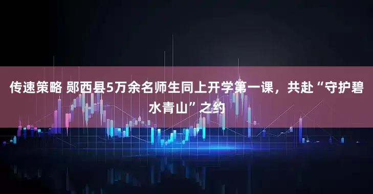 传速策略 郧西县5万余名师生同上开学第一课,共赴“守护碧水青山”之约